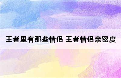 王者里有那些情侣 王者情侣亲密度